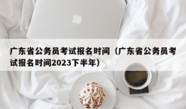 广东省公务员考试报名时间（广东省公务员考试报名时间2023下半年）